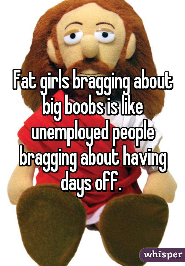 Girl brags about her big boobs Fat Girls Bragging About Big Boobs Is Like Unemployed People Bragging About Having Days Off