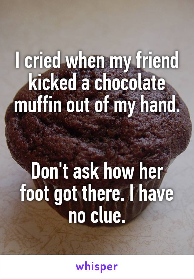 I cried when my friend kicked a chocolate muffin out of my hand.


Don't ask how her foot got there. I have no clue.