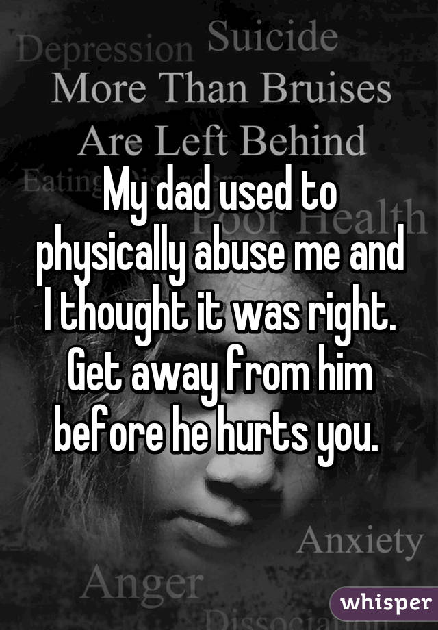 My dad used to physically abuse me and I thought it was right. Get away from him before he hurts you. 