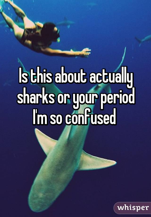 Is this about actually sharks or your period I'm so confused 
