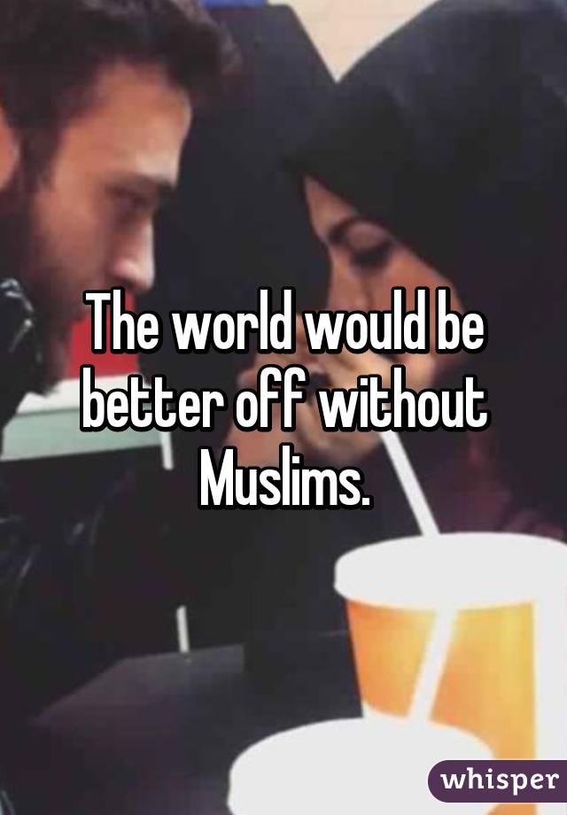 The world would be better off without Muslims.
