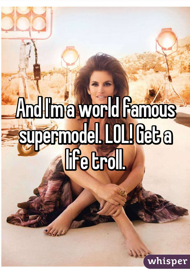 And I'm a world famous supermodel. LOL! Get a life troll.