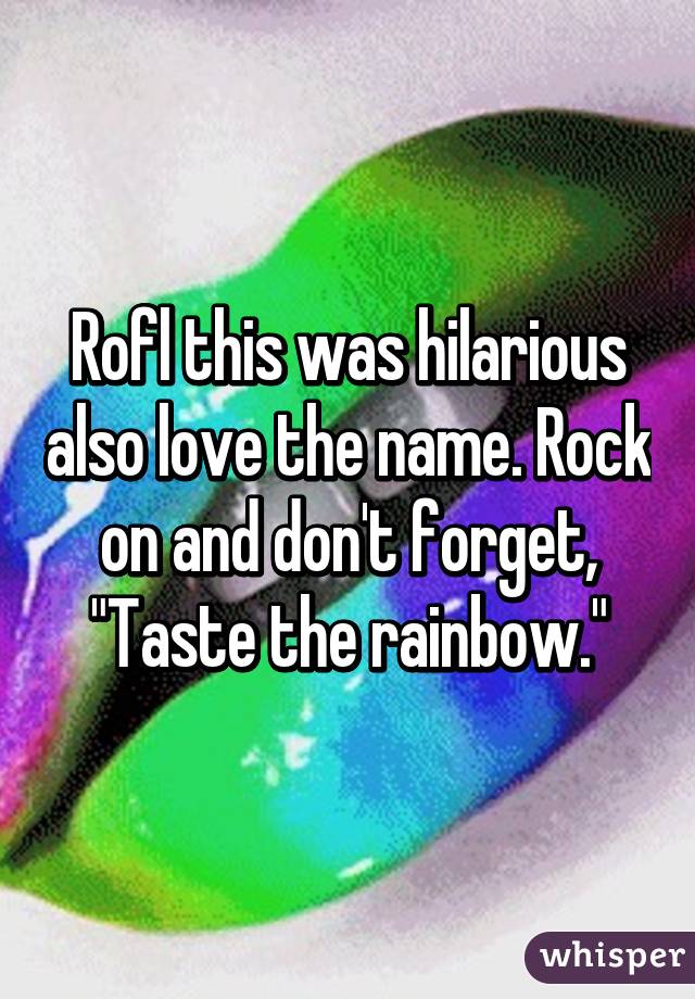 Rofl this was hilarious also love the name. Rock on and don't forget, "Taste the rainbow."