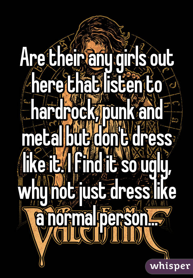 Are their any girls out here that listen to hardrock, punk and metal but don't dress like it. I find it so ugly, why not just dress like a normal person...