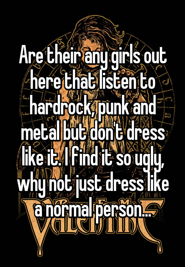 Are their any girls out here that listen to hardrock, punk and metal but don't dress like it. I find it so ugly, why not just dress like a normal person...