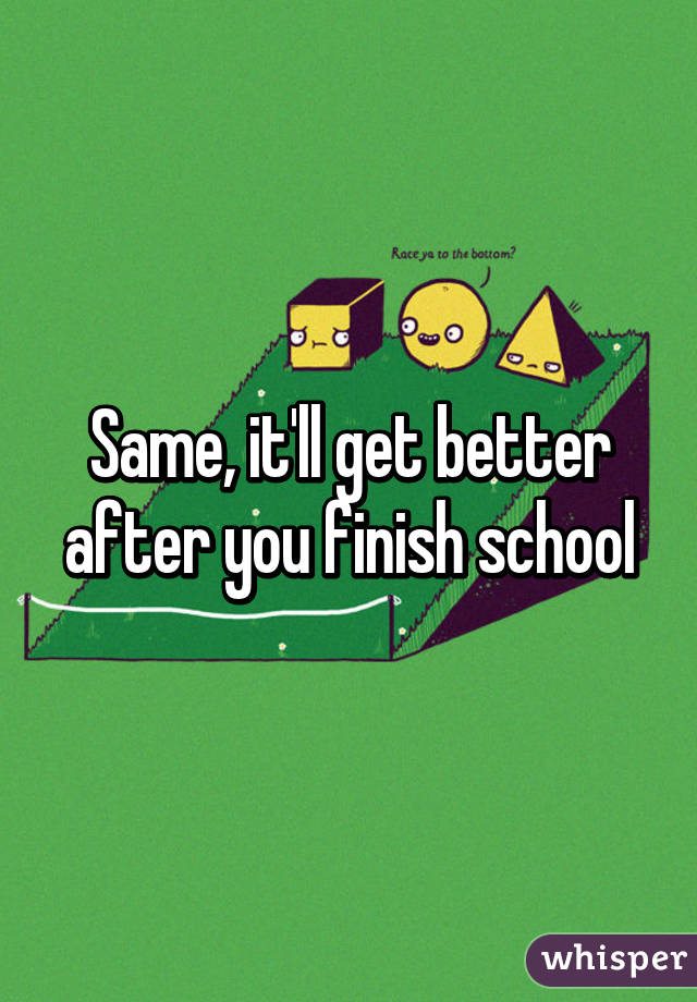 Same, it'll get better after you finish school