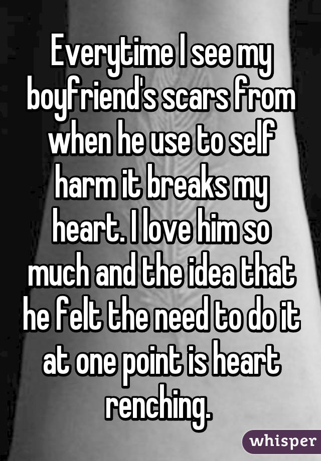 Everytime I see my boyfriend's scars from when he use to self harm it breaks my heart. I love him so much and the idea that he felt the need to do it at one point is heart renching. 