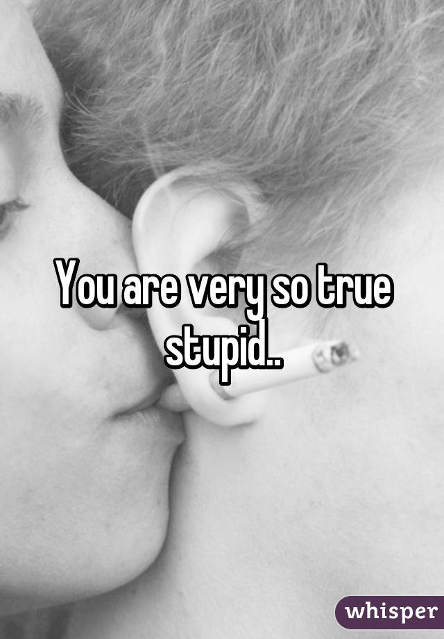 You are very so true stupid..