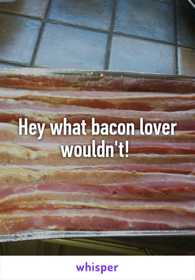 Hey what bacon lover wouldn't! 