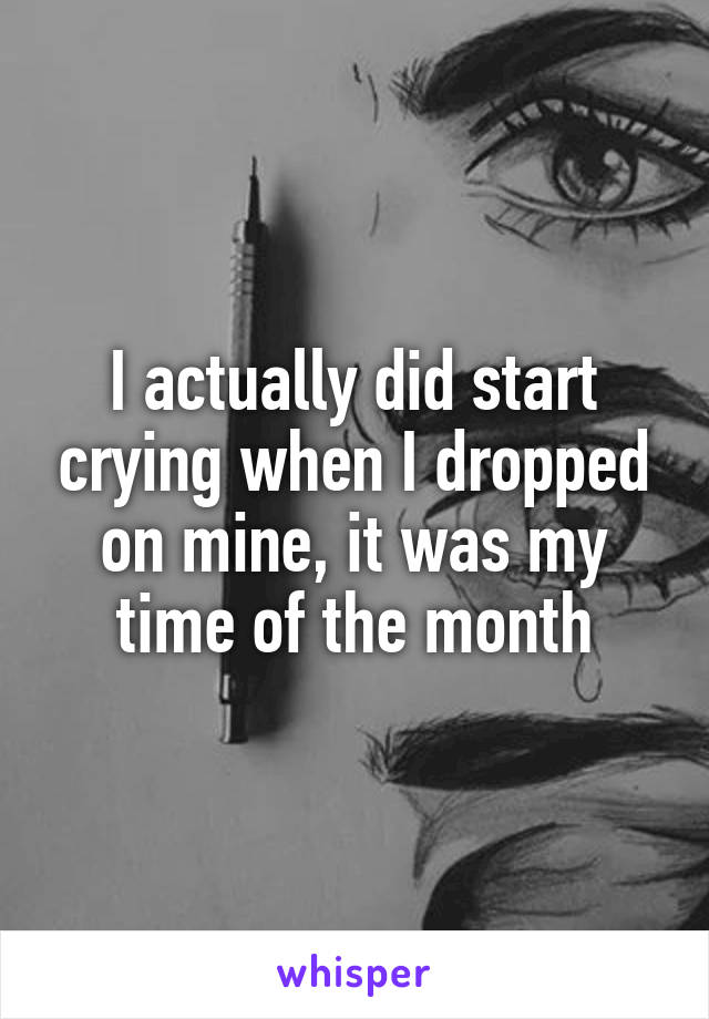 I actually did start crying when I dropped on mine, it was my time of the month