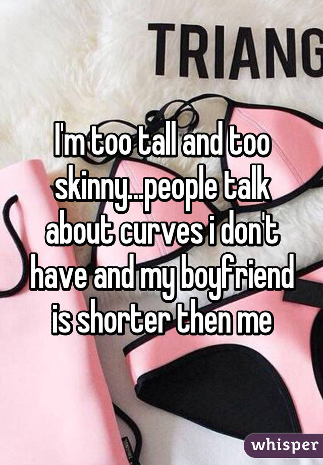 I'm too tall and too skinny...people talk about curves i don't have and my boyfriend is shorter then me