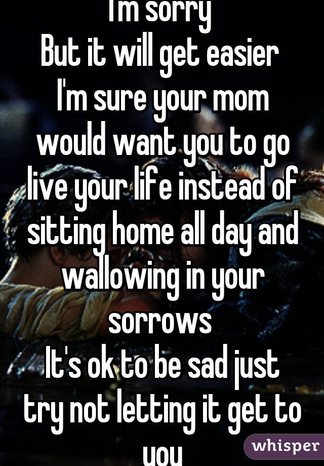 I'm sorry 
But it will get easier 
I'm sure your mom would want you to go live your life instead of sitting home all day and wallowing in your sorrows 
It's ok to be sad just try not letting it get to you