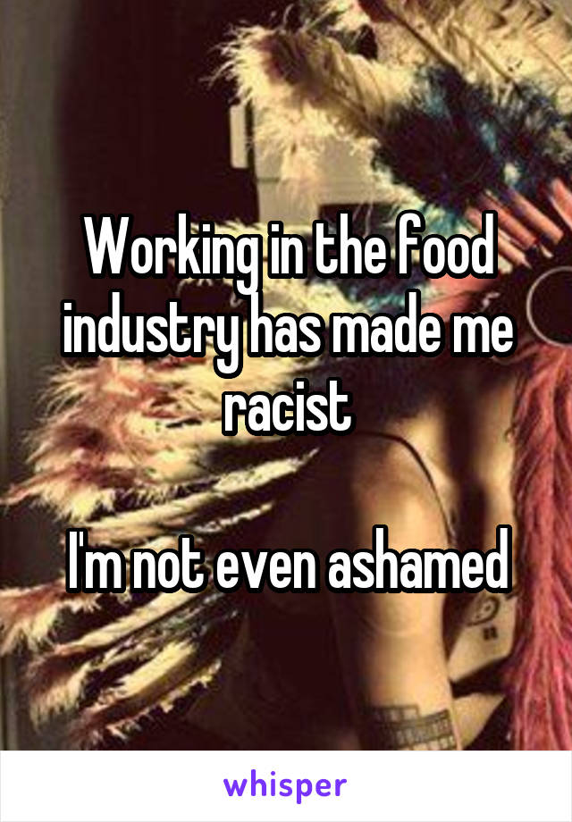 Working in the food industry has made me racist

I'm not even ashamed