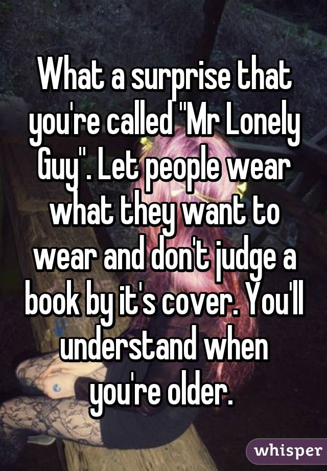 What a surprise that you're called "Mr Lonely Guy". Let people wear what they want to wear and don't judge a book by it's cover. You'll understand when you're older. 