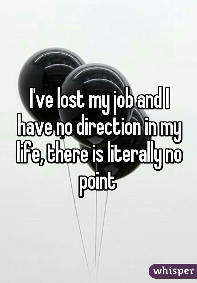 I've lost my job and I have no direction in my life, there is literally no point 