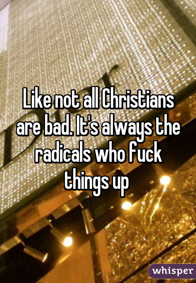Like not all Christians are bad. It's always the radicals who fuck things up 