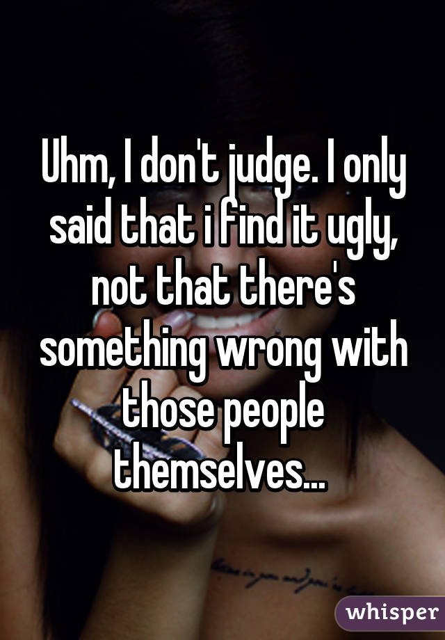 Uhm, I don't judge. I only said that i find it ugly, not that there's something wrong with those people themselves... 