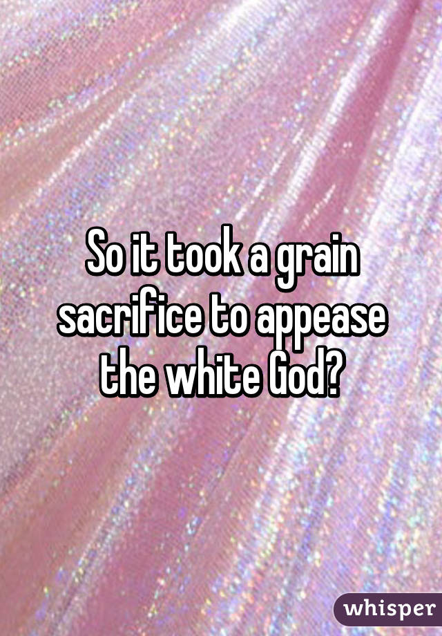 So it took a grain sacrifice to appease the white God?