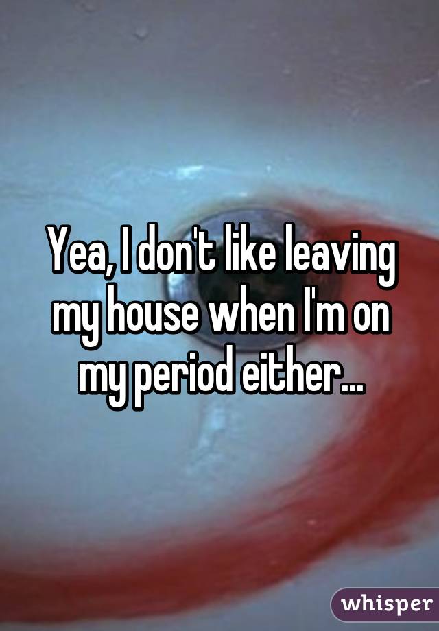 Yea, I don't like leaving my house when I'm on my period either...