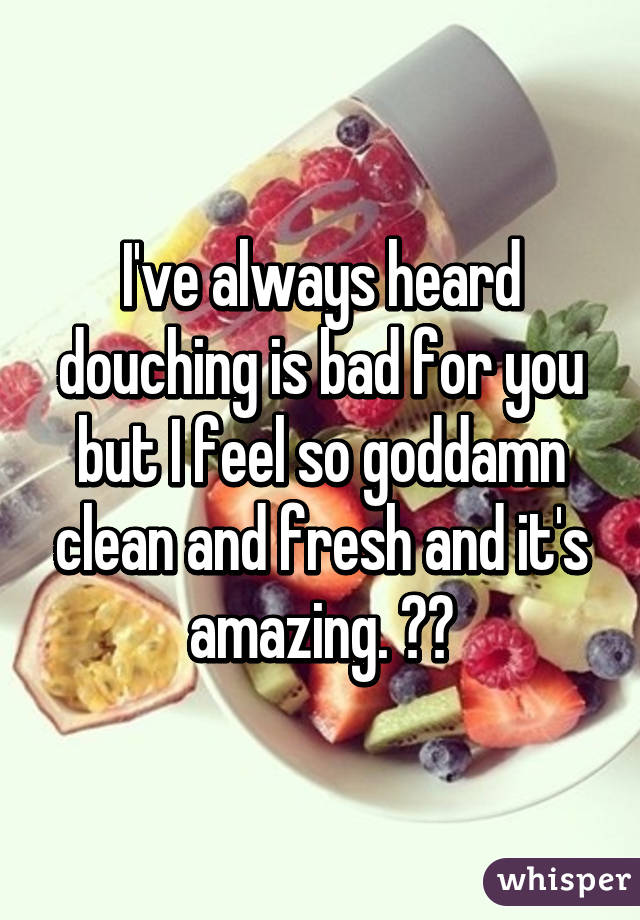 I've always heard douching is bad for you but I feel so goddamn clean and fresh and it's amazing. ❤️