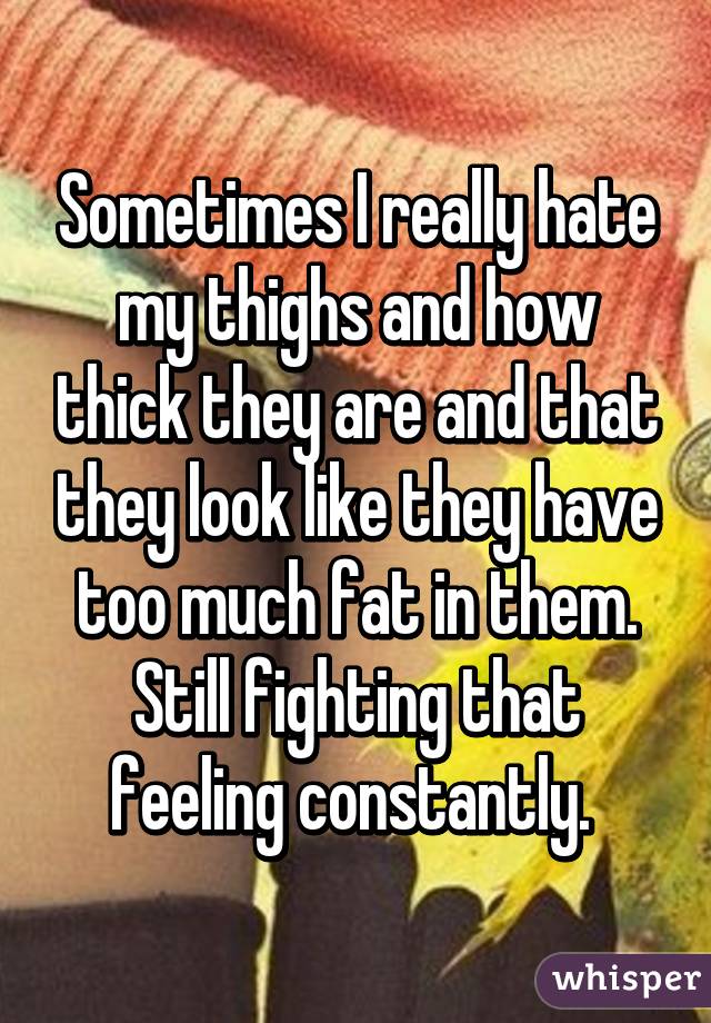 Sometimes I really hate my thighs and how thick they are and that they look like they have too much fat in them. Still fighting that feeling constantly. 