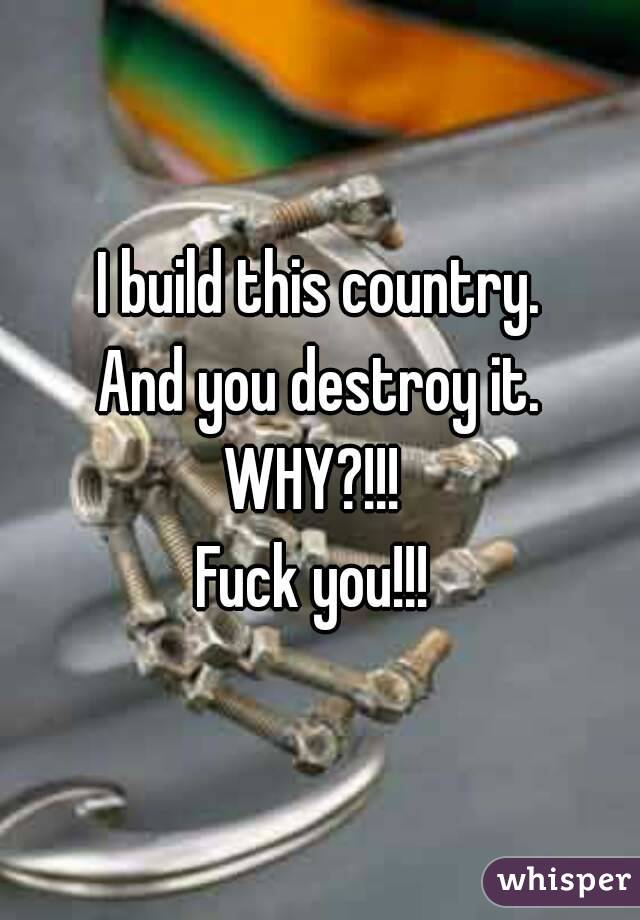 I build this country.
And you destroy it.
WHY?!!! 
Fuck you!!! 