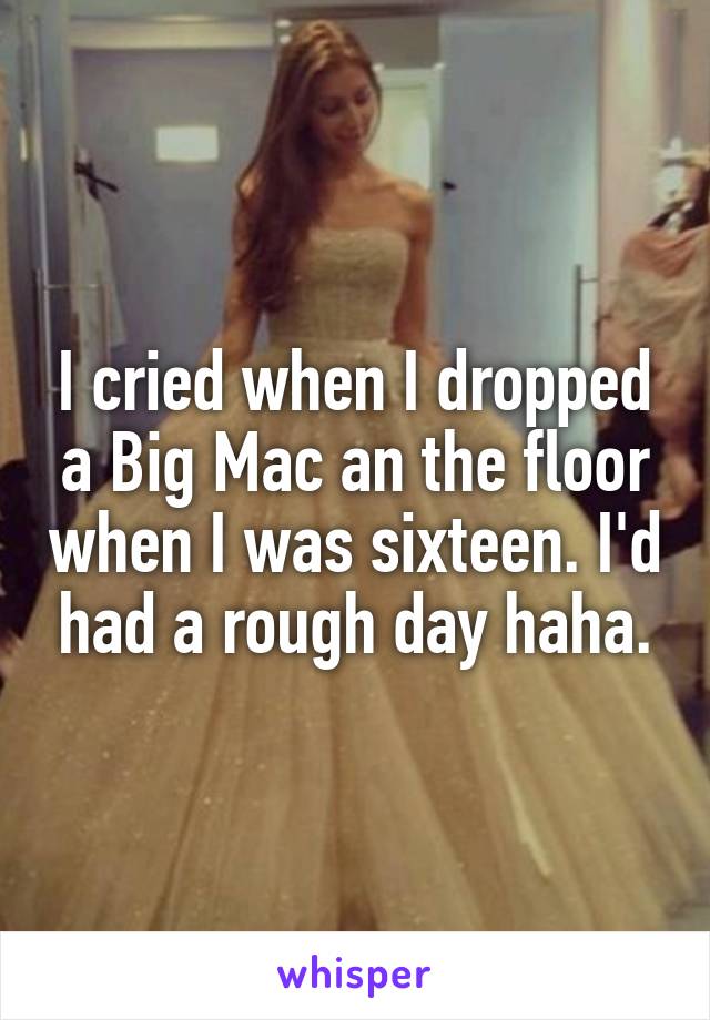 I cried when I dropped a Big Mac an the floor when I was sixteen. I'd had a rough day haha.