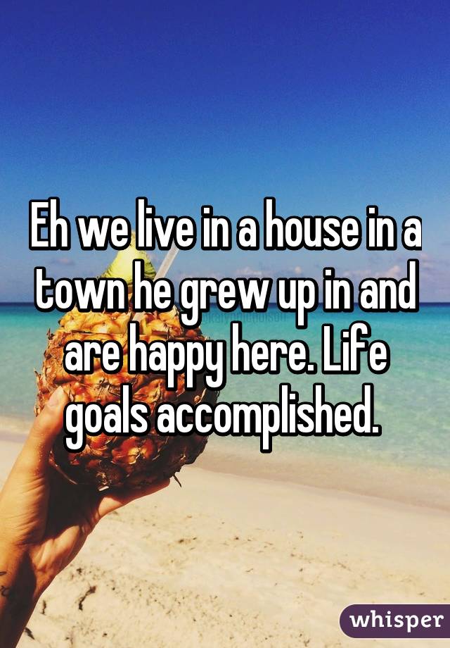Eh we live in a house in a town he grew up in and are happy here. Life goals accomplished. 