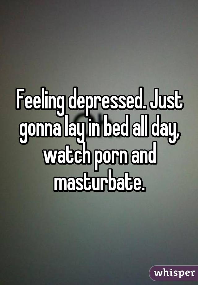 Feeling depressed. Just gonna lay in bed all day, watch porn and masturbate.