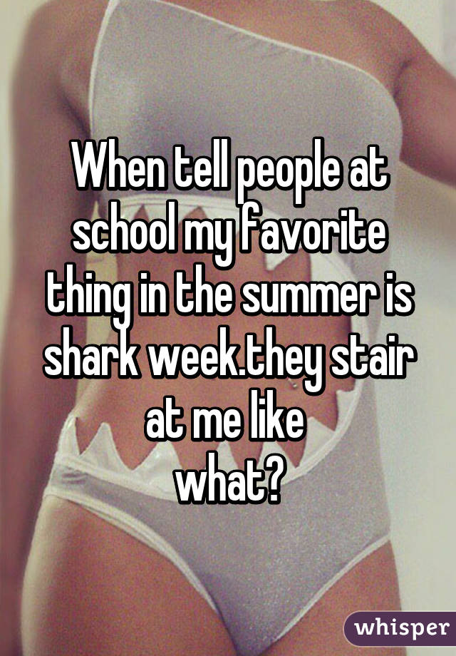 When tell people at school my favorite thing in the summer is shark week.they stair at me like 
what?