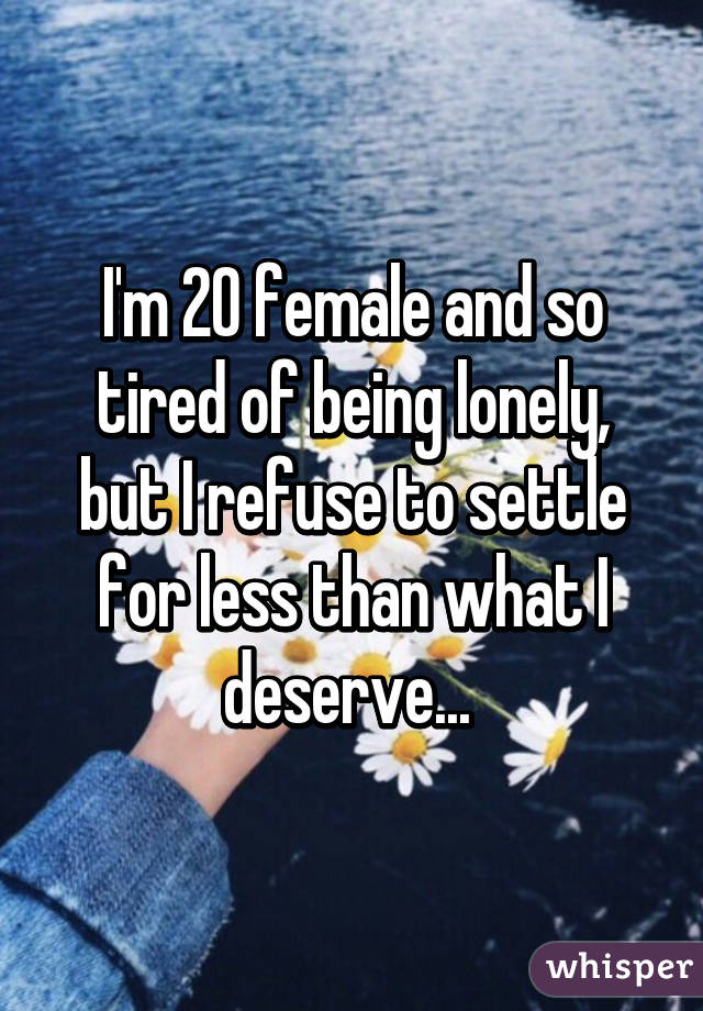I'm 20 female and so tired of being lonely, but I refuse to settle for less than what I deserve... 