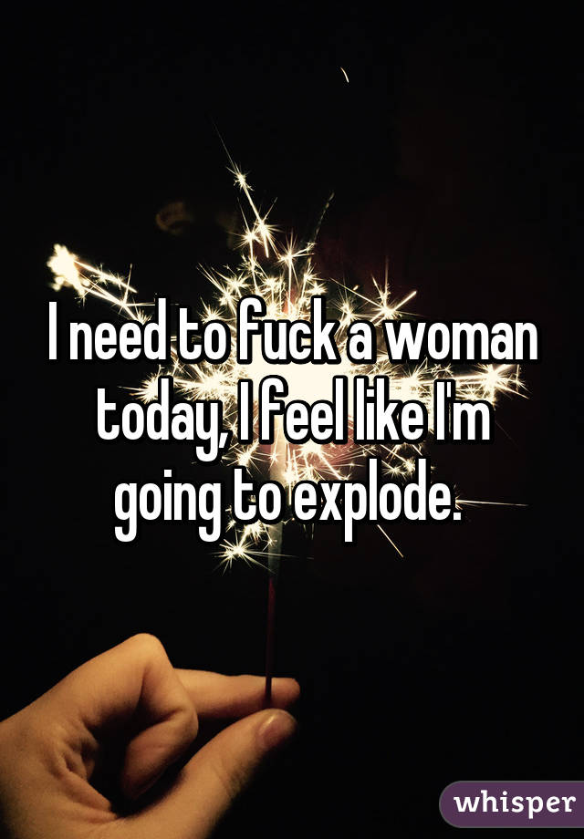 I need to fuck a woman today, I feel like I'm going to explode. 