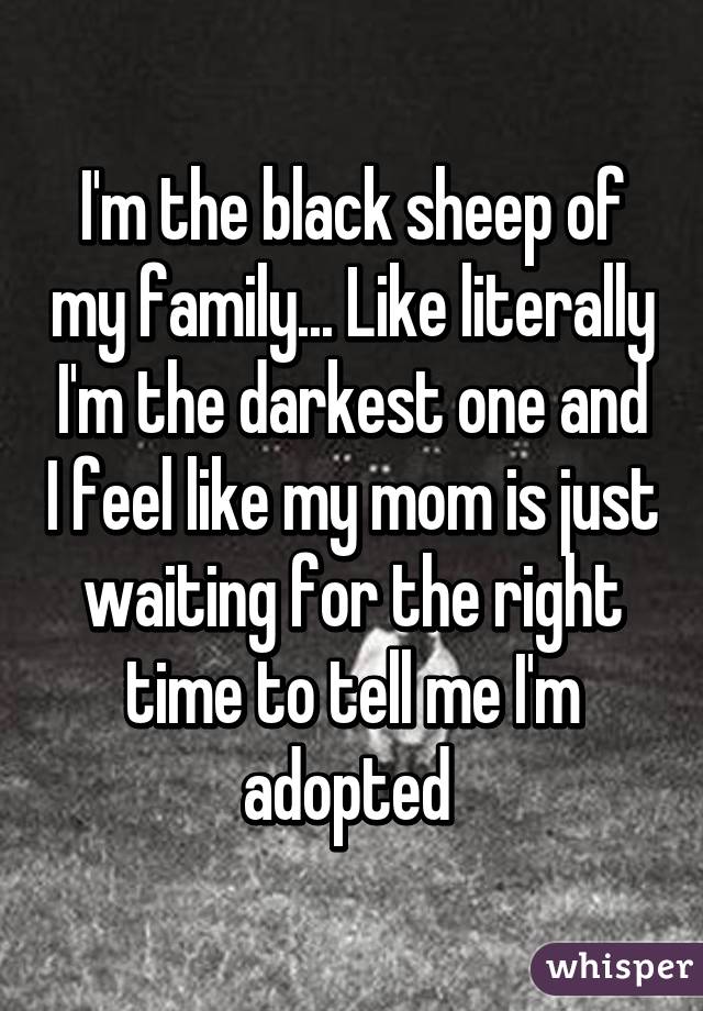 I'm the black sheep of my family... Like literally I'm the darkest one and I feel like my mom is just waiting for the right time to tell me I'm adopted 
