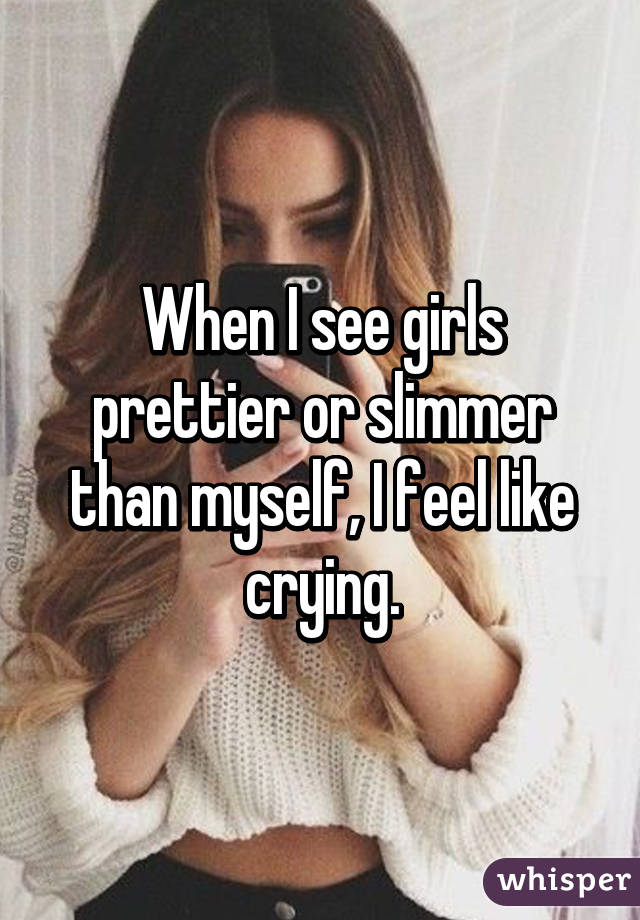 When I see girls prettier or slimmer than myself, I feel like crying.