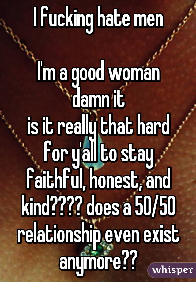 I fucking hate men

I'm a good woman damn it
is it really that hard for y'all to stay faithful, honest, and kind???? does a 50/50 relationship even exist anymore??