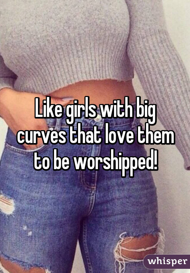 Like girls with big curves that love them to be worshipped!