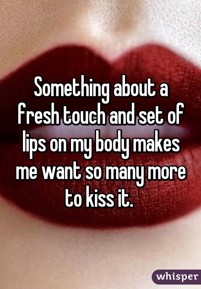 Something about a fresh touch and set of lips on my body makes me want so many more to kiss it. 