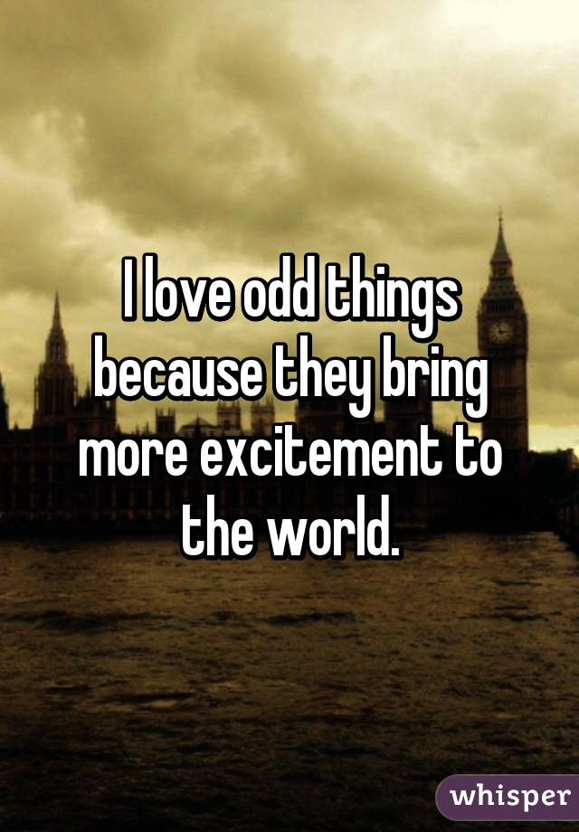 I love odd things because they bring more excitement to the world.