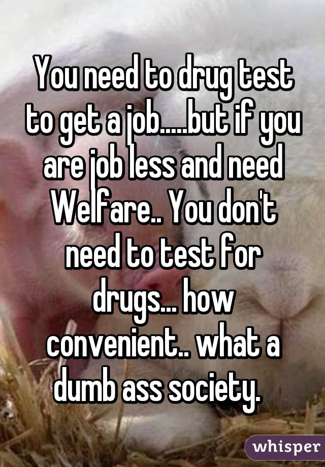 You need to drug test to get a job.....but if you are job less and need Welfare.. You don't need to test for drugs... how convenient.. what a dumb ass society.  
