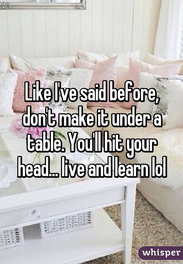 Like I've said before, don't make it under a table. You'll hit your head... live and learn lol