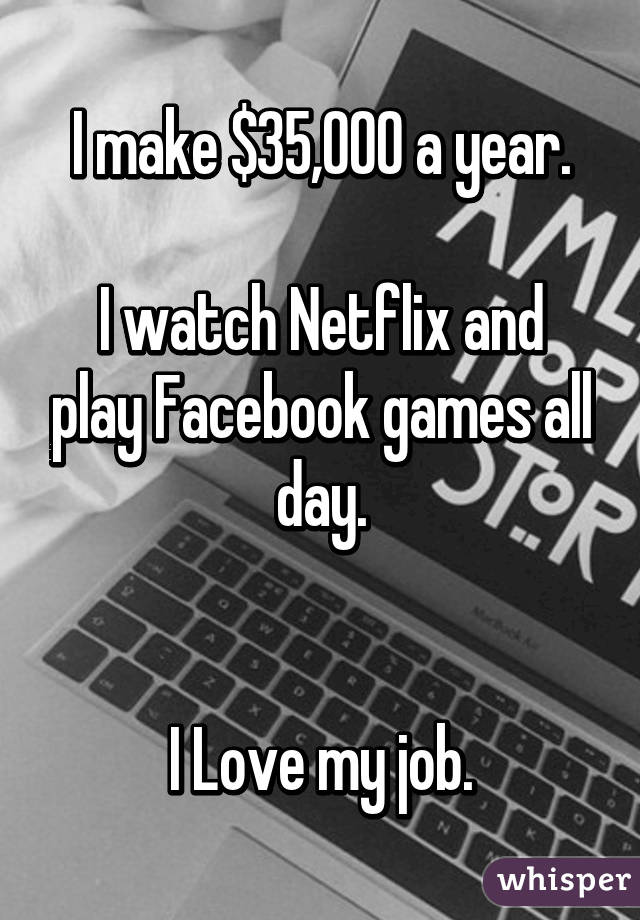 I make $35,000 a year.

I watch Netflix and play Facebook games all day.


I Love my job.