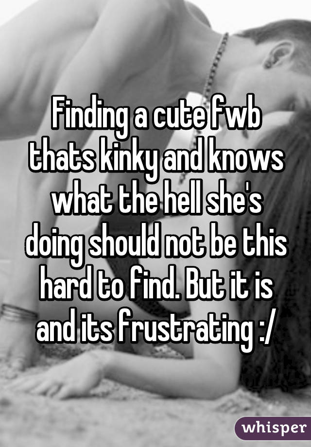 Finding a cute fwb thats kinky and knows what the hell she's doing should not be this hard to find. But it is and its frustrating :/