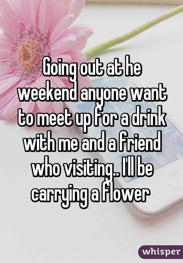 Going out at he weekend anyone want to meet up for a drink with me and a friend who visiting.. I'll be carrying a flower 