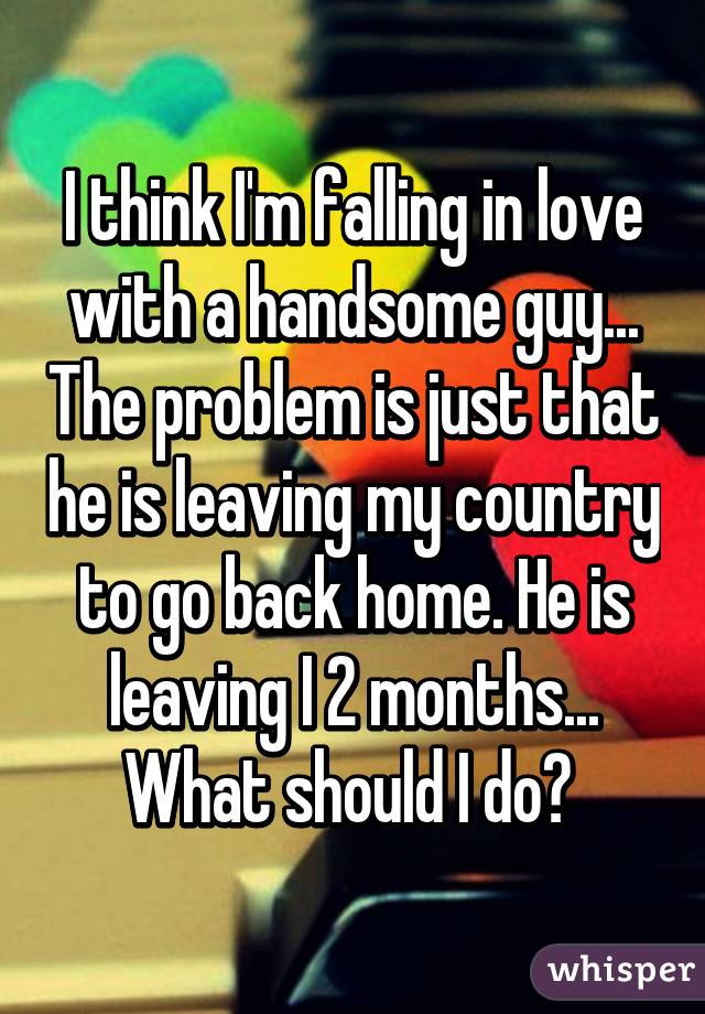 I think I'm falling in love with a handsome guy... The problem is just that he is leaving my country to go back home. He is leaving I 2 months... What should I do? 
