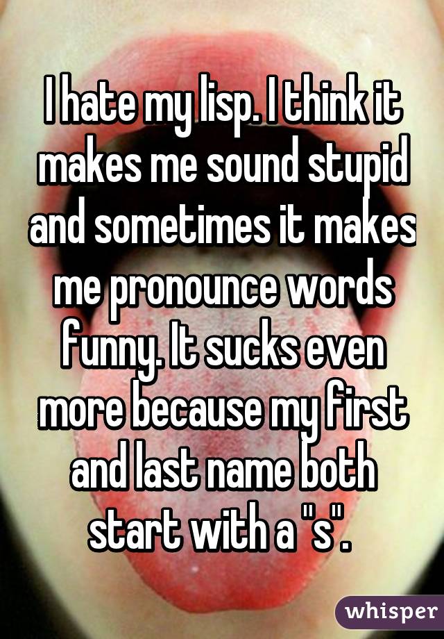 I hate my lisp. I think it makes me sound stupid and sometimes it makes me pronounce words funny. It sucks even more because my first and last name both start with a "s". 