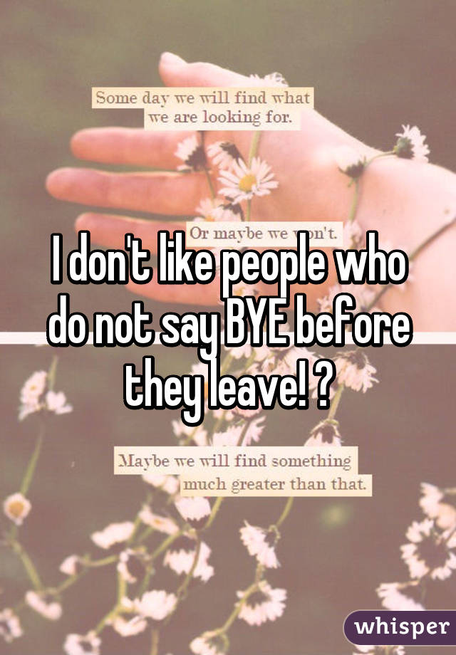 I don't like people who do not say BYE before they leave! 😕
