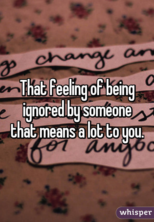 That feeling of being ignored by someone that means a lot to you.