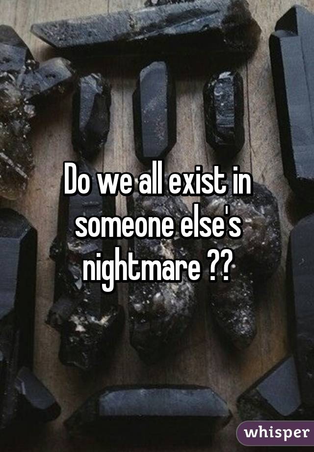 Do we all exist in someone else's nightmare ??