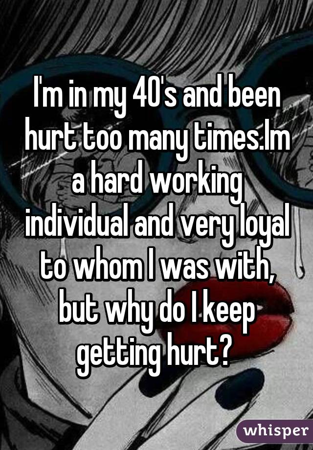 I'm in my 40's and been hurt too many times.Im a hard working individual and very loyal to whom I was with, but why do I keep getting hurt? 