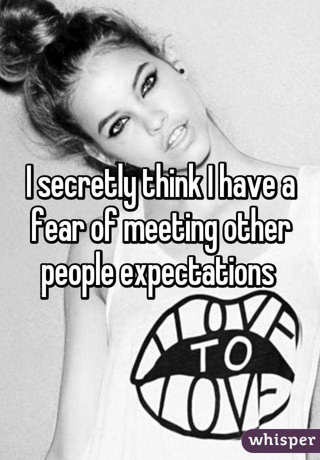 I secretly think I have a fear of meeting other people expectations 